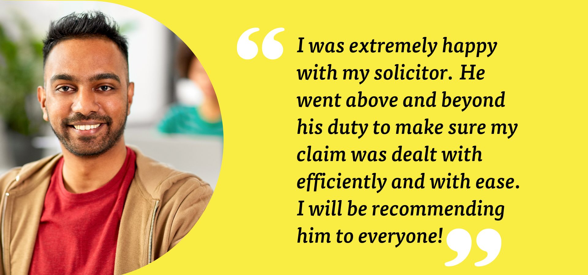 Employee Disputes Quote I was extremely happy with my solicitor. He went above and beyond his duty to make sure my claim was dealt with efficiently and with ease. I will be recommending him to everyone! Employment customer